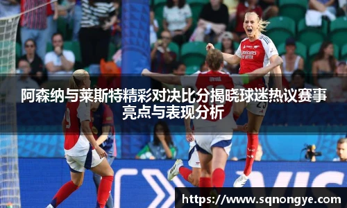 阿森纳与莱斯特精彩对决比分揭晓球迷热议赛事亮点与表现分析